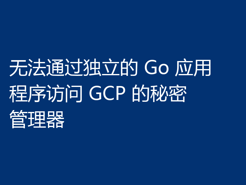 无法通过独立的 Go 应用程序访问 GCP 的秘密管理器