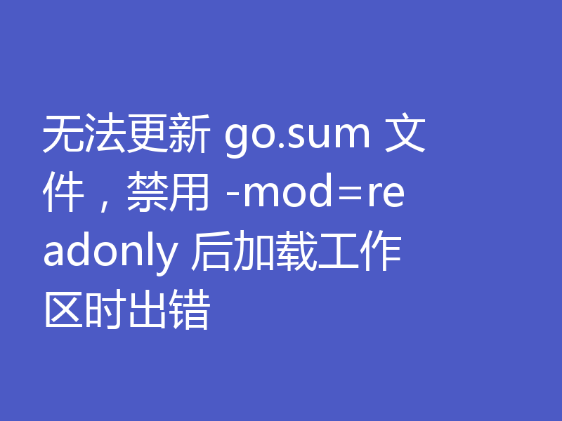 无法更新 go.sum 文件，禁用 -mod=readonly 后加载工作区时出错