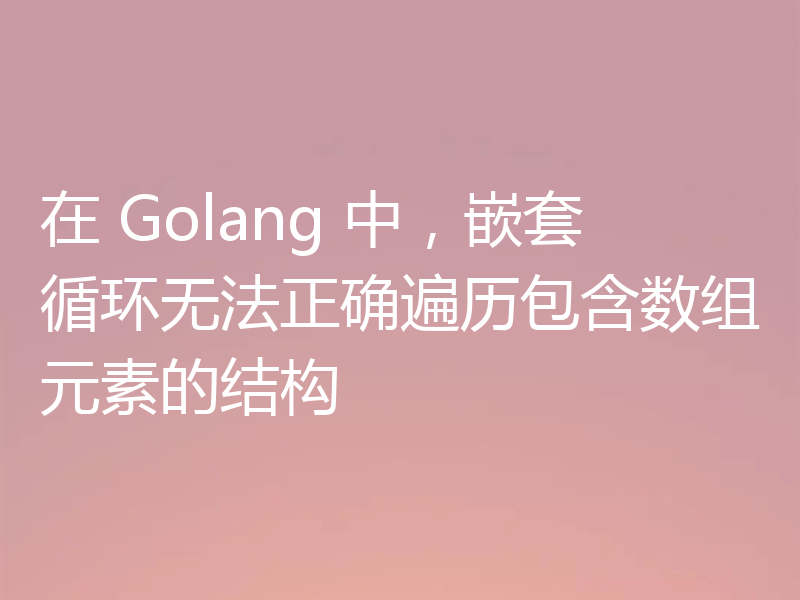 在 Golang 中，嵌套循环无法正确遍历包含数组元素的结构