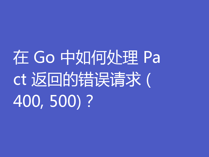 在 Go 中如何处理 Pact 返回的错误请求 (400, 500)？