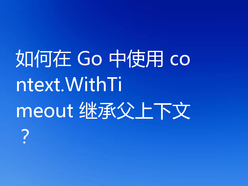 如何在 Go 中使用 context.WithTimeout 继承父上下文？