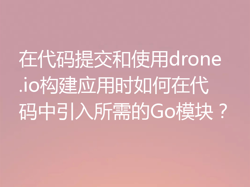 在代码提交和使用drone.io构建应用时如何在代码中引入所需的Go模块？