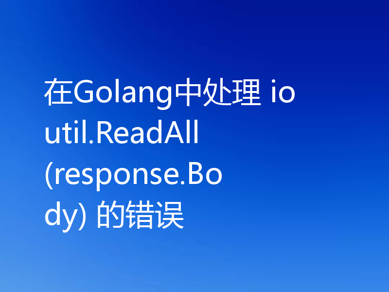 在Golang中处理 ioutil.ReadAll(response.Body) 的错误