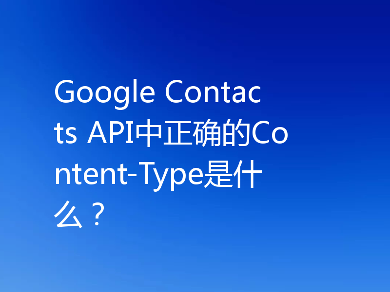 Google Contacts API中正确的Content-Type是什么？