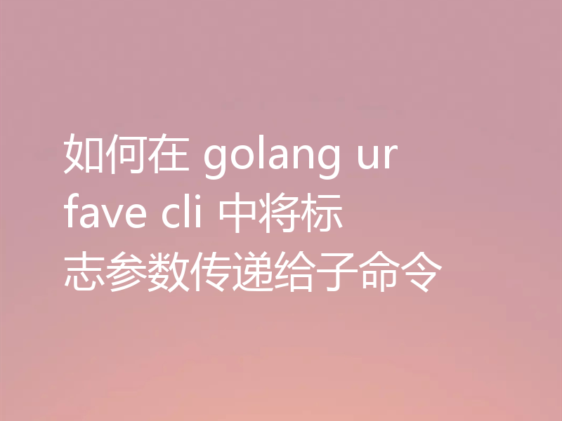 如何在 golang urfave cli 中将标志参数传递给子命令