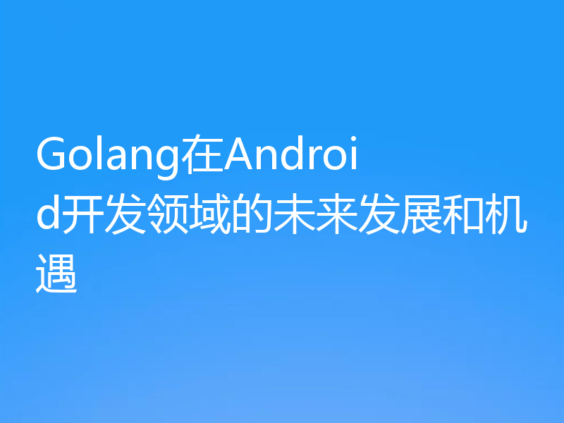 Golang在Android开发领域的未来发展和机遇