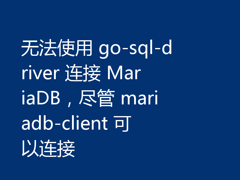 无法使用 go-sql-driver 连接 MariaDB，尽管 mariadb-client 可以连接