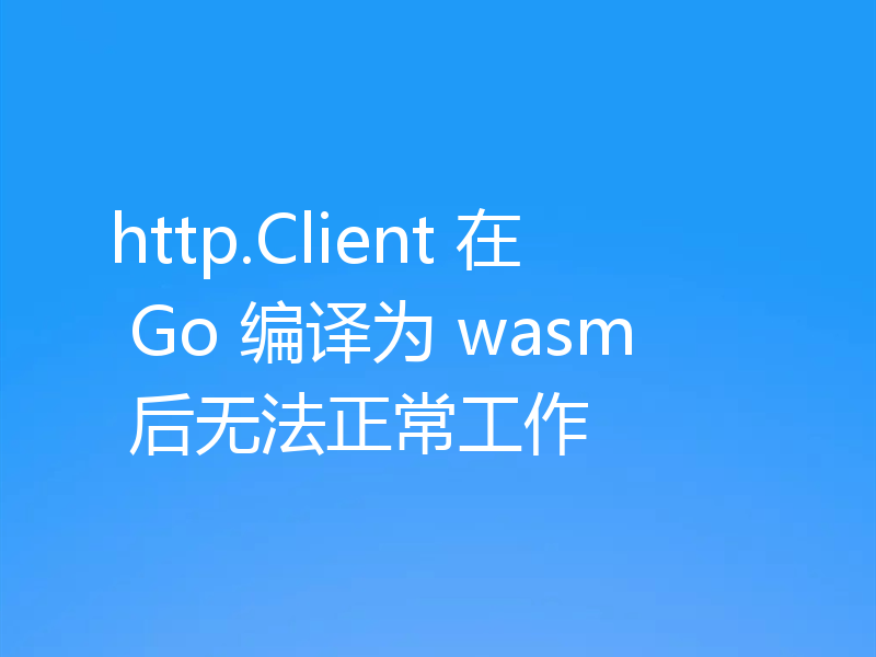 http.Client 在 Go 编译为 wasm 后无法正常工作
