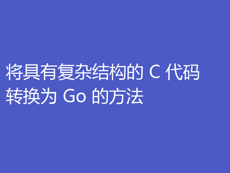 将具有复杂结构的 C 代码转换为 Go 的方法