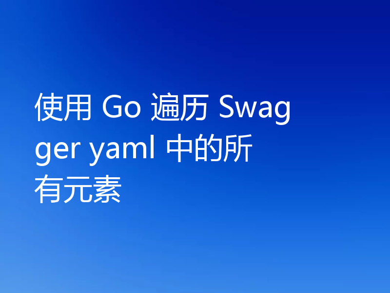 使用 Go 遍历 Swagger yaml 中的所有元素
