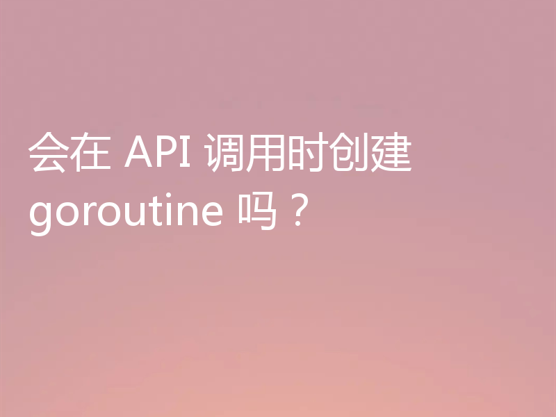 会在 API 调用时创建 goroutine 吗？