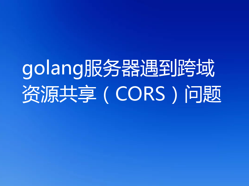 golang服务器遇到跨域资源共享（CORS）问题