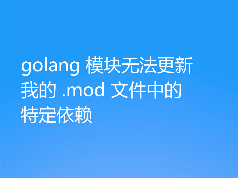 golang 模块无法更新我的 .mod 文件中的特定依赖