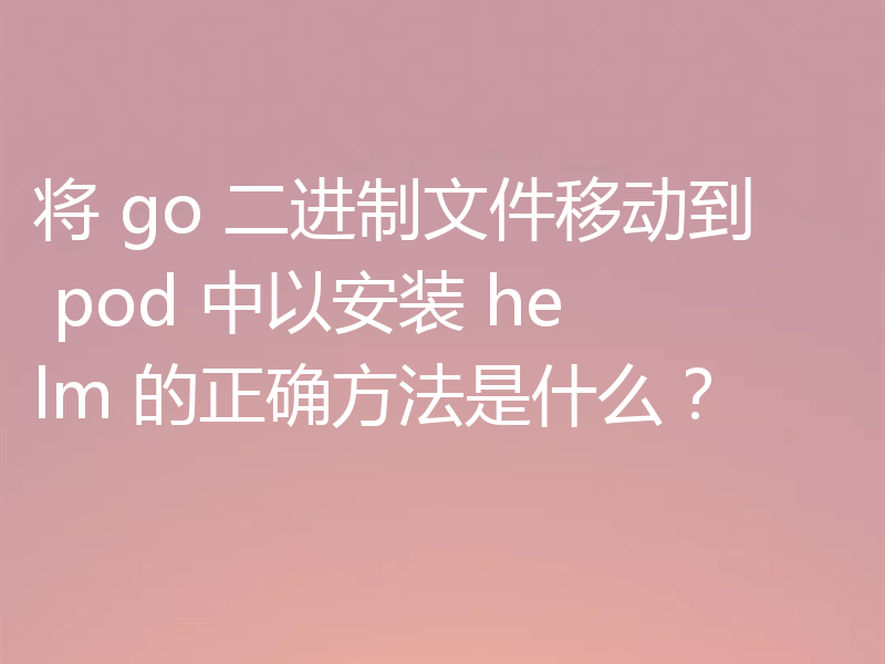 将 go 二进制文件移动到 pod 中以安装 helm 的正确方法是什么？