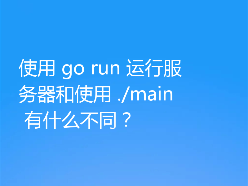 使用 go run 运行服务器和使用 ./main 有什么不同？