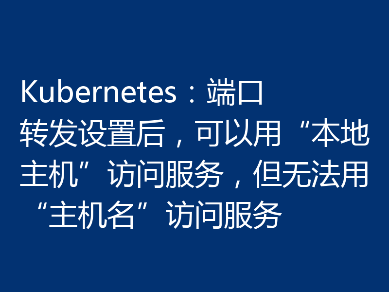Kubernetes：端口转发设置后，可以用“本地主机”访问服务，但无法用“主机名”访问服务