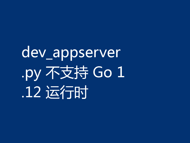 dev_appserver.py 不支持 Go 1.12 运行时
