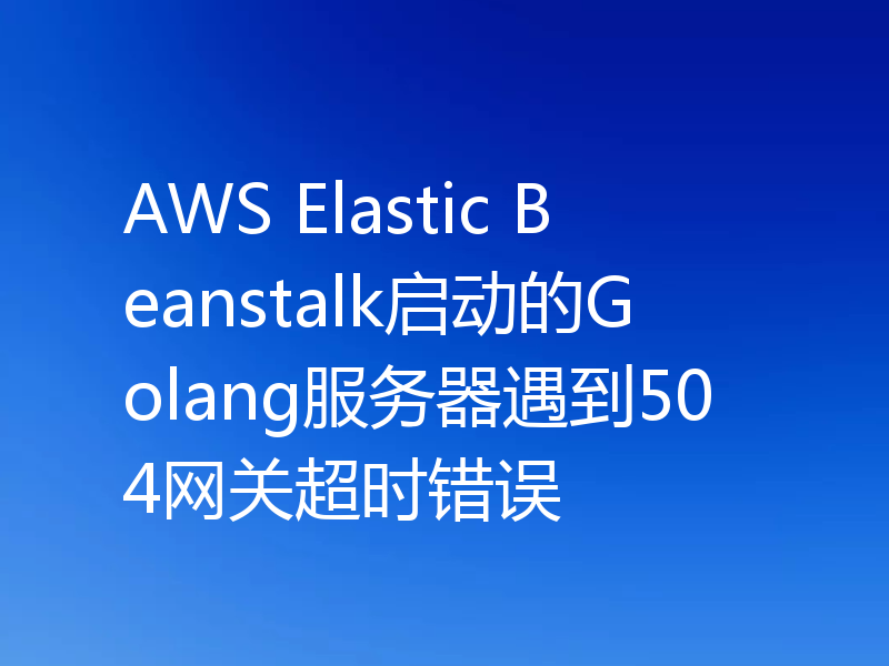AWS Elastic Beanstalk启动的Golang服务器遇到504网关超时错误