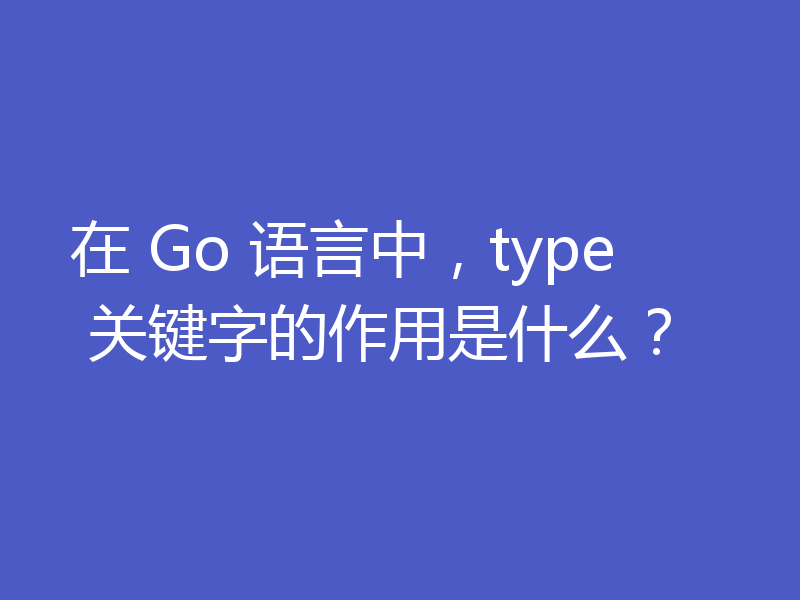 在 Go 语言中，type 关键字的作用是什么？