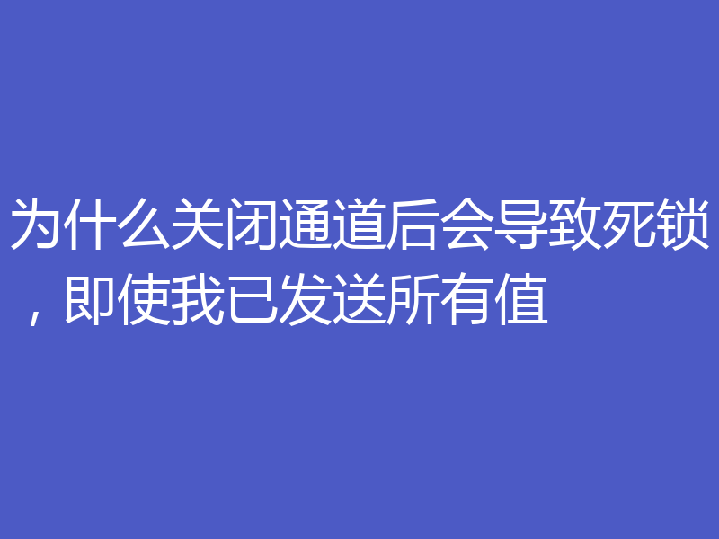 为什么关闭通道后会导致死锁，即使我已发送所有值