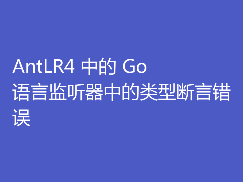 AntLR4 中的 Go 语言监听器中的类型断言错误