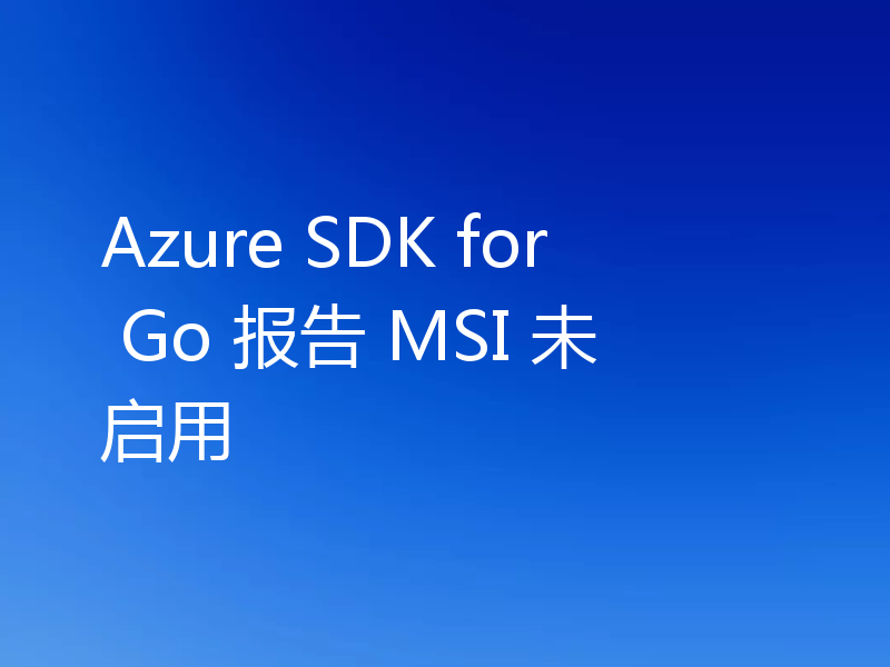 Azure SDK for Go 报告 MSI 未启用