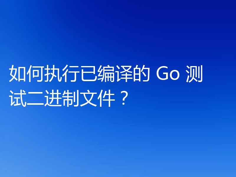 如何执行已编译的 Go 测试二进制文件？