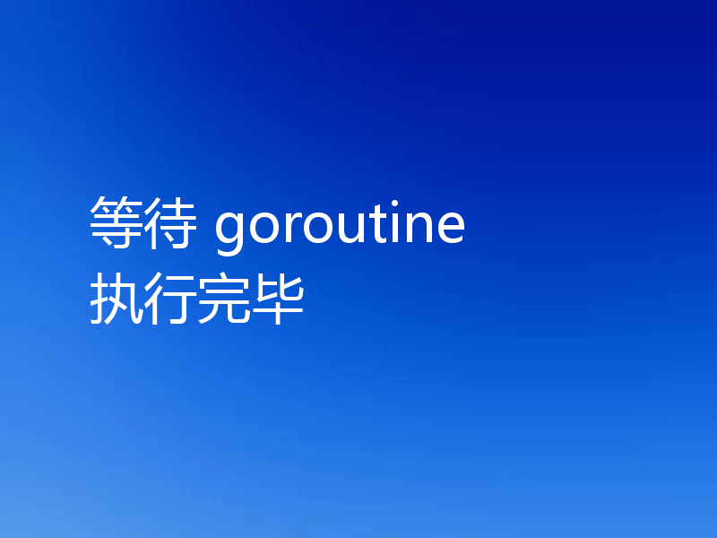 等待 goroutine 执行完毕