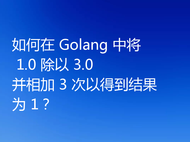 如何在 Golang 中将 1.0 除以 3.0 并相加 3 次以得到结果为 1？