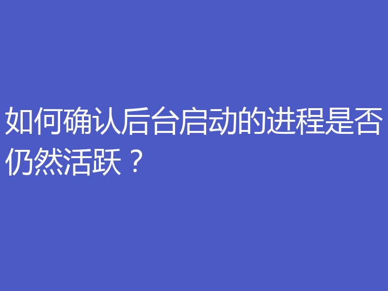 如何确认后台启动的进程是否仍然活跃？