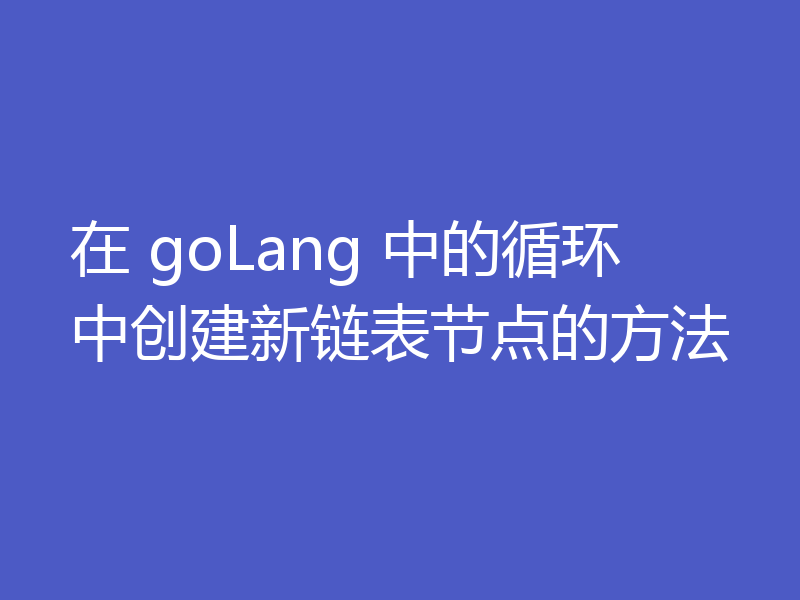 在 goLang 中的循环中创建新链表节点的方法