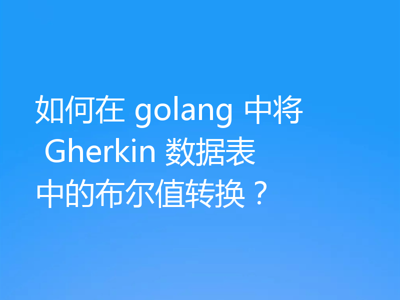 如何在 golang 中将 Gherkin 数据表中的布尔值转换？
