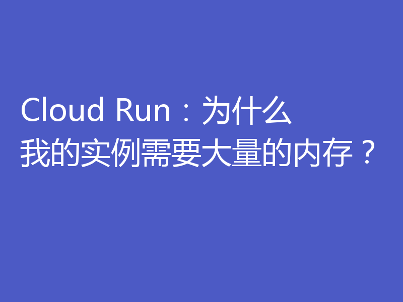 Cloud Run：为什么我的实例需要大量的内存？