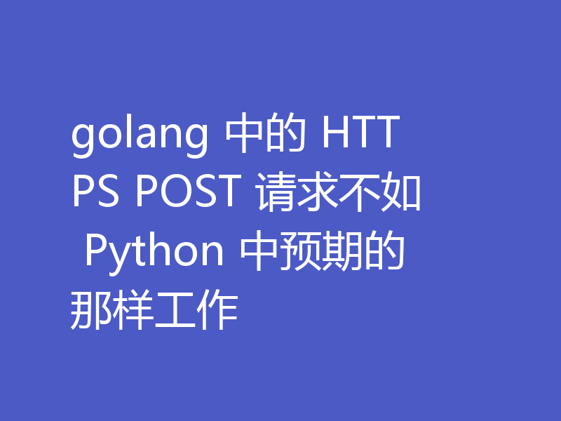 golang 中的 HTTPS POST 请求不如 Python 中预期的那样工作