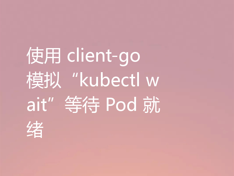 使用 client-go 模拟“kubectl wait”等待 Pod 就绪