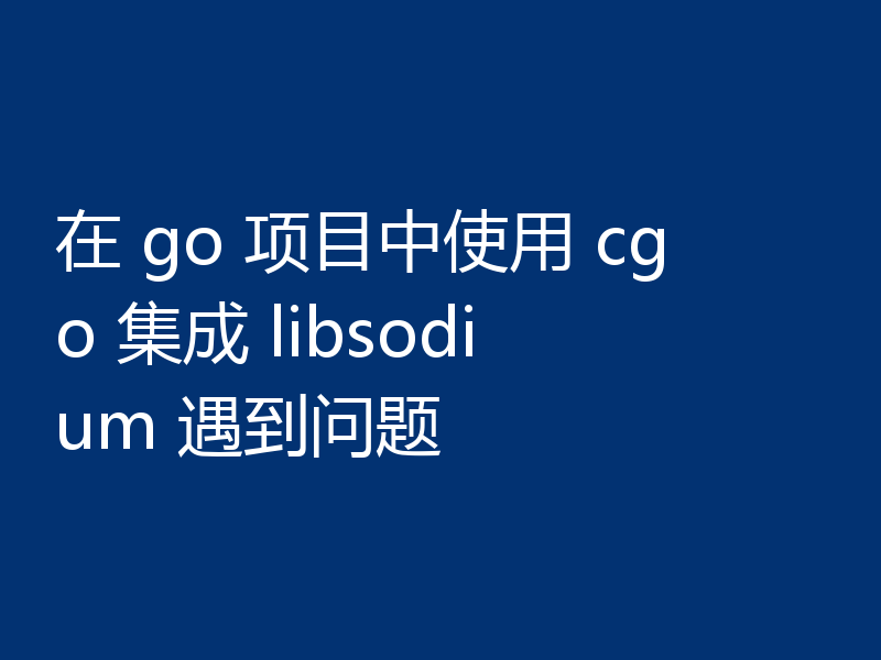 在 go 项目中使用 cgo 集成 libsodium 遇到问题