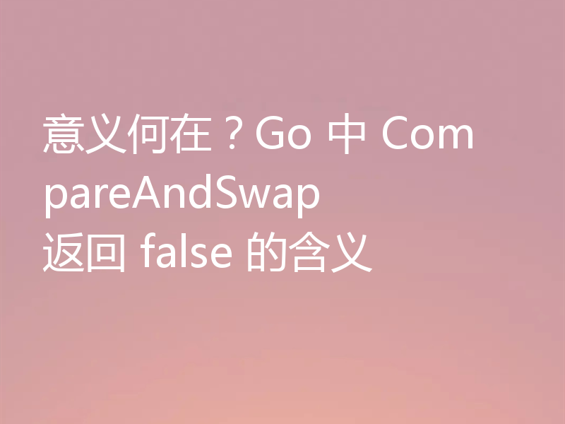 意义何在？Go 中 CompareAndSwap 返回 false 的含义