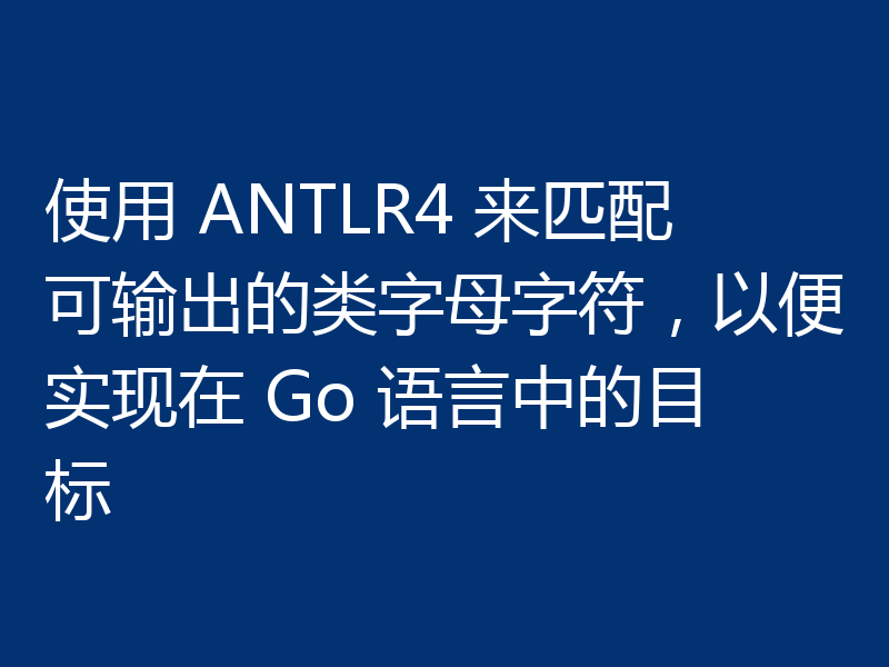 使用 ANTLR4 来匹配可输出的类字母字符，以便实现在 Go 语言中的目标