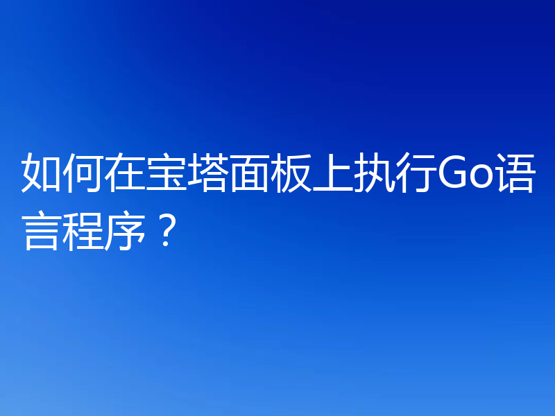 如何在宝塔面板上执行Go语言程序？
