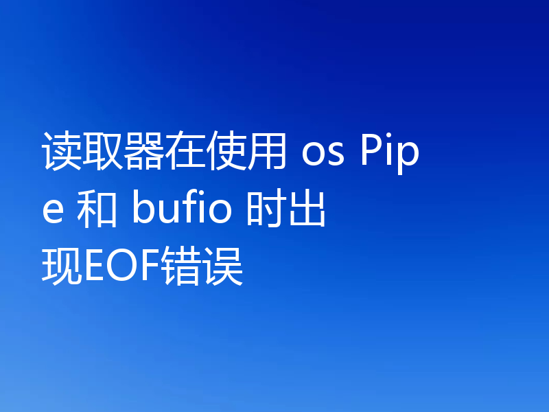 读取器在使用 os Pipe 和 bufio 时出现EOF错误