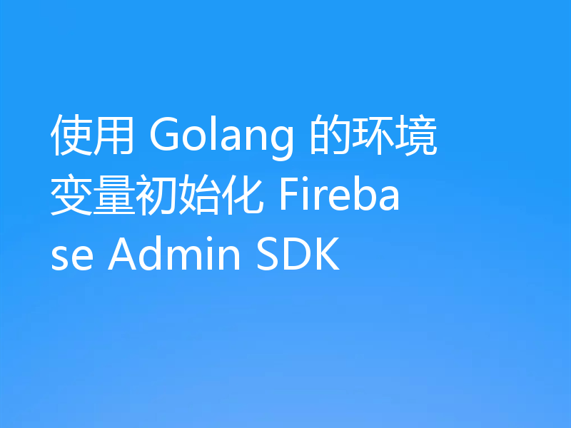 使用 Golang 的环境变量初始化 Firebase Admin SDK