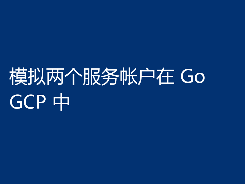 模拟两个服务帐户在 Go GCP 中