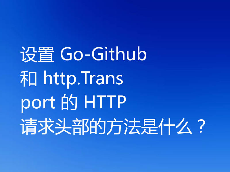 设置 Go-Github 和 http.Transport 的 HTTP 请求头部的方法是什么？