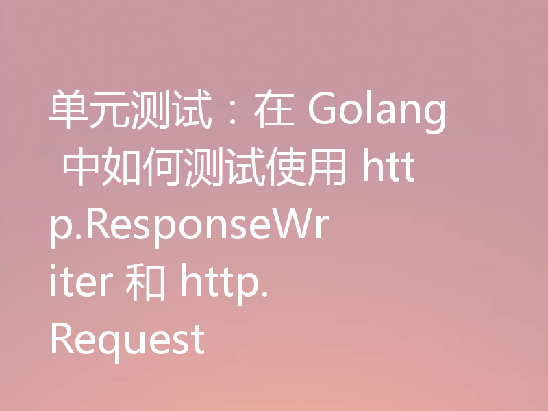 单元测试：在 Golang 中如何测试使用 http.ResponseWriter 和 http.Request 