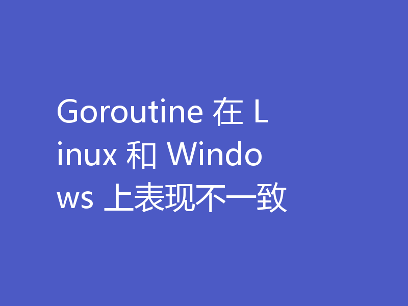 Goroutine 在 Linux 和 Windows 上表现不一致
