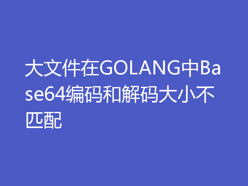 大文件在GOLANG中Base64编码和解码大小不匹配