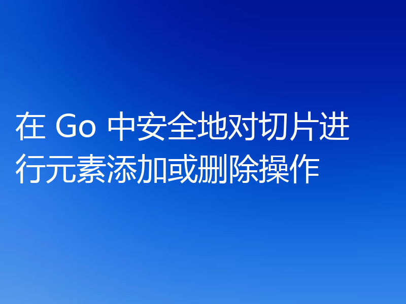 在 Go 中安全地对切片进行元素添加或删除操作