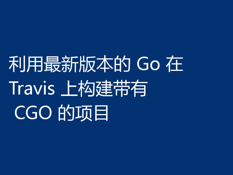 利用最新版本的 Go 在 Travis 上构建带有 CGO 的项目