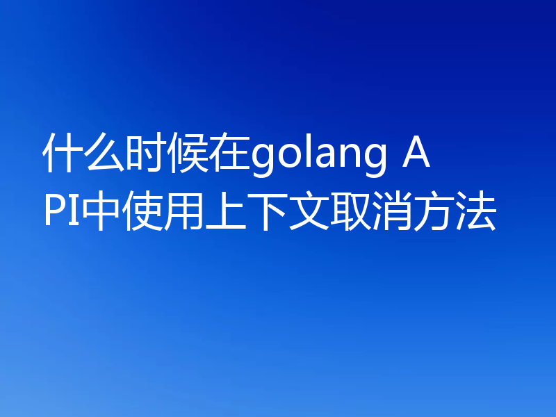 什么时候在golang API中使用上下文取消方法