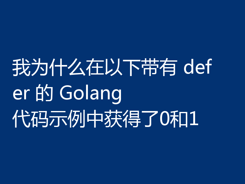 我为什么在以下带有 defer 的 Golang 代码示例中获得了0和1